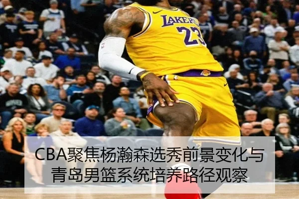 CBA聚焦杨瀚森选秀前景变化与青岛男篮系统培养路径观察