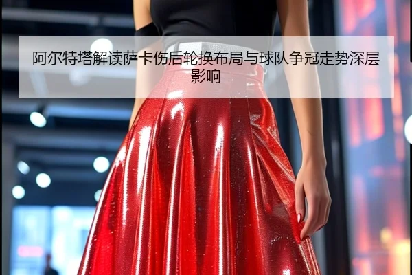阿尔特塔解读萨卡伤后轮换布局与球队争冠走势深层影响