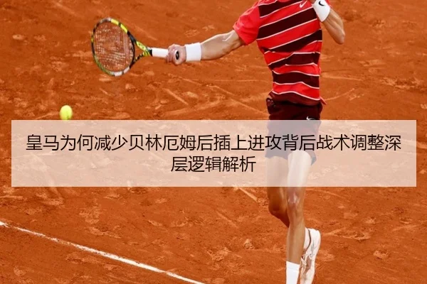 皇马为何减少贝林厄姆后插上进攻背后战术调整深层逻辑解析