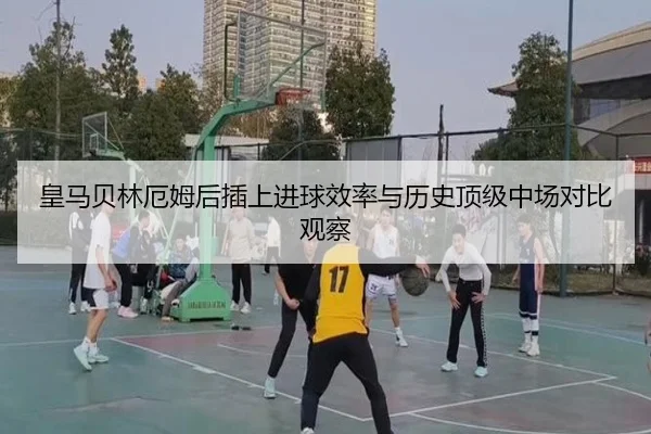 皇马贝林厄姆后插上进球效率与历史顶级中场对比观察