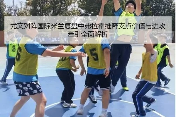 尤文对阵国际米兰复盘中弗拉霍维奇支点价值与进攻牵引全面解析