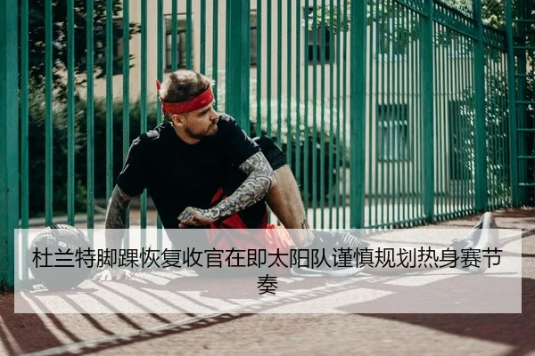 杜兰特脚踝恢复收官在即太阳队谨慎规划热身赛节奏
