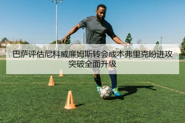 巴萨评估尼科威廉姆斯转会成本弗里克盼进攻突破全面升级